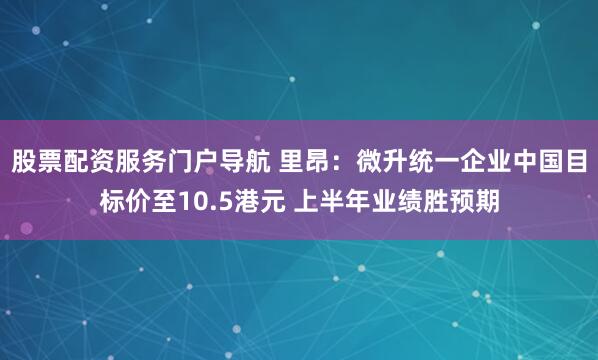 股票配资服务门户导航 里昂：微升统一企业中国目标价至10.5港元 上半年业绩胜预期