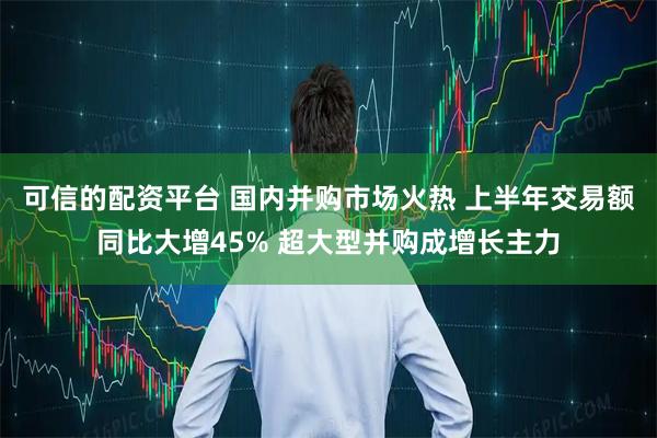 可信的配资平台 国内并购市场火热 上半年交易额同比大增45% 超大型并购成增长主力