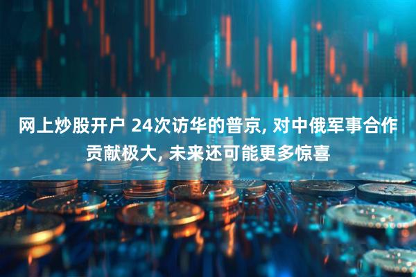 网上炒股开户 24次访华的普京, 对中俄军事合作贡献极大, 未来还可能更多惊喜