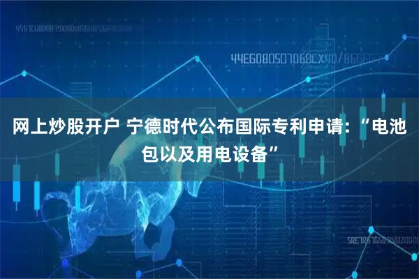 网上炒股开户 宁德时代公布国际专利申请: “电池包以及用电设备”
