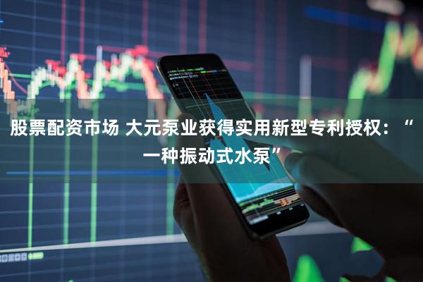 股票配资市场 大元泵业获得实用新型专利授权:“一种振动式水泵”