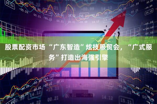 股票配资市场 “广东智造”炫技服贸会,“广式服务”打造出海强引擎