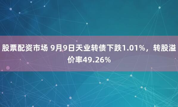 股票配资市场 9月9日天业转债下跌1.01%,转股溢价率49.26%