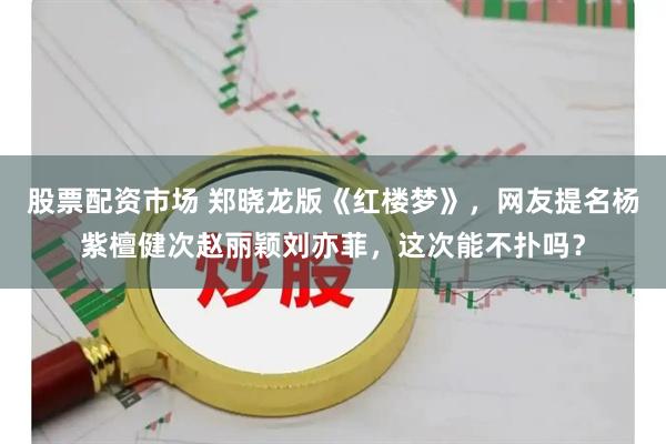股票配资市场 郑晓龙版《红楼梦》,网友提名杨紫檀健次赵丽颖刘亦菲,这次能不扑吗?
