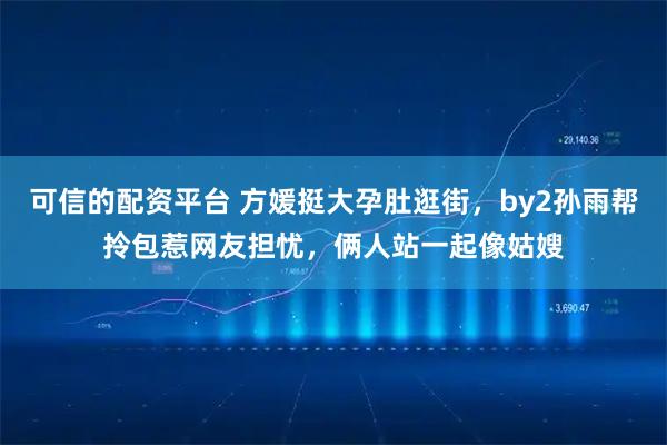 可信的配资平台 方媛挺大孕肚逛街，by2孙雨帮拎包惹网友担忧，俩人站一起像姑嫂