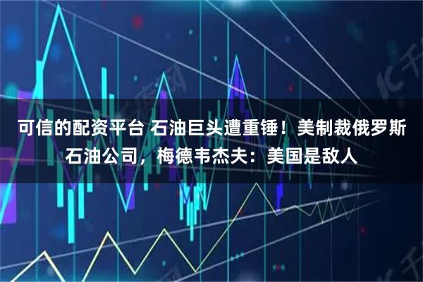 可信的配资平台 石油巨头遭重锤！美制裁俄罗斯石油公司，梅德韦杰夫：美国是敌人