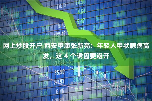 网上炒股开户 西安甲康张新亮:年轻人甲状腺病高发,这 4 个诱因要避开