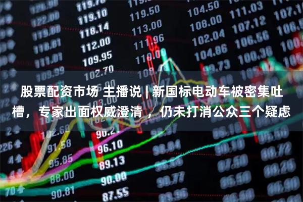 股票配资市场 主播说 | 新国标电动车被密集吐槽，专家出面权威澄清 ，仍未打消公众三个疑虑