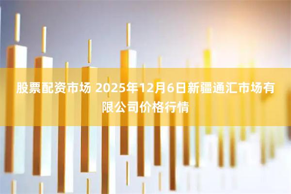 股票配资市场 2025年12月6日新疆通汇市场有限公司价格行情