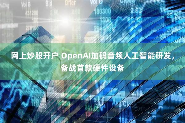 网上炒股开户 OpenAI加码音频人工智能研发，备战首款硬件设备