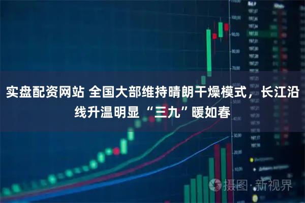 实盘配资网站 全国大部维持晴朗干燥模式，长江沿线升温明显 “三九”暖如春