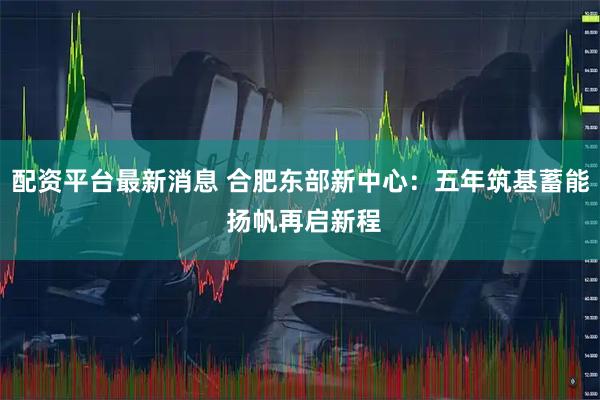 配资平台最新消息 合肥东部新中心：五年筑基蓄能 扬帆再启新程