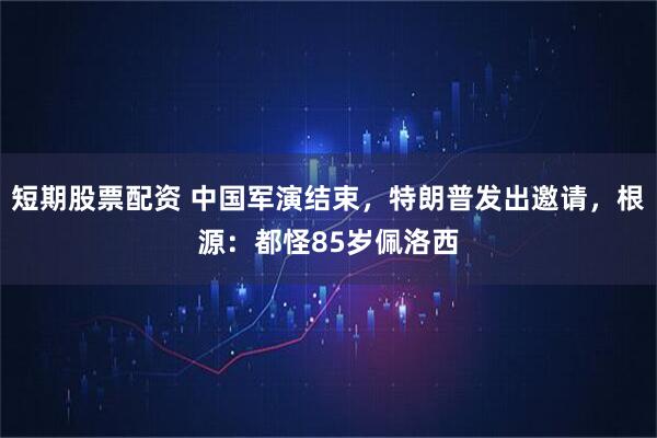 短期股票配资 中国军演结束，特朗普发出邀请，根源：都怪85岁佩洛西