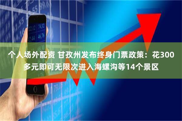 个人场外配资 甘孜州发布终身门票政策：花300多元即可无限次进入海螺沟等14个景区