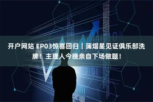 开户网站 EP03惊喜回归｜蒲熠星见证俱乐部洗牌！主理人今晚亲自下场做题！