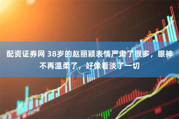 配资证券网 38岁的赵丽颖表情严肃了很多，眼神不再温柔了，好像看淡了一切