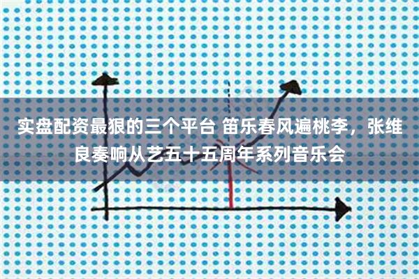 实盘配资最狠的三个平台 笛乐春风遍桃李，张维良奏响从艺五十五周年系列音乐会