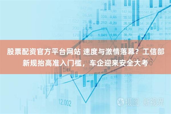 股票配资官方平台网站 速度与激情落幕？工信部新规抬高准入门槛，车企迎来安全大考