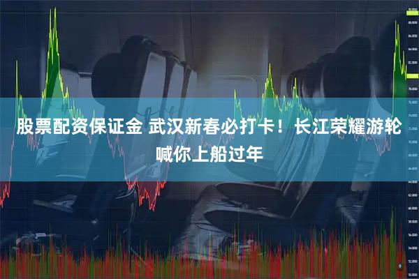 股票配资保证金 武汉新春必打卡！长江荣耀游轮喊你上船过年