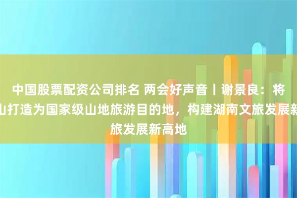 中国股票配资公司排名 两会好声音丨谢景良：将雪峰山打造为国家级山地旅游目的地，构建湖南文旅发展新高地