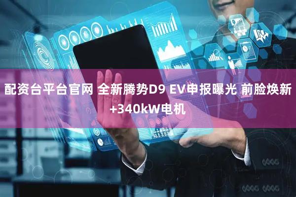 配资台平台官网 全新腾势D9 EV申报曝光 前脸焕新+340kW电机