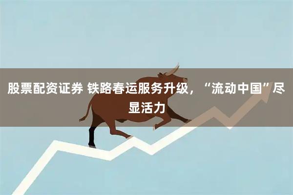 股票配资证券 铁路春运服务升级，“流动中国”尽显活力