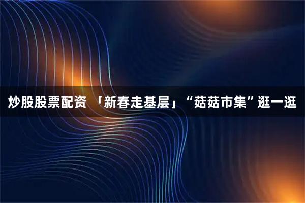 炒股股票配资 「新春走基层」“菇菇市集”逛一逛