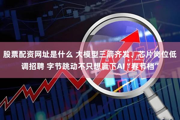 股票配资网址是什么 大模型三箭齐发、芯片岗位低调招聘 字节跳动不只想赢下AI“春节档”