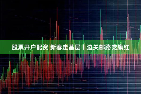 股票开户配资 新春走基层丨边关邮路党旗红