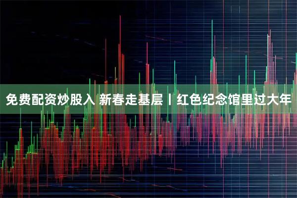 免费配资炒股入 新春走基层丨红色纪念馆里过大年