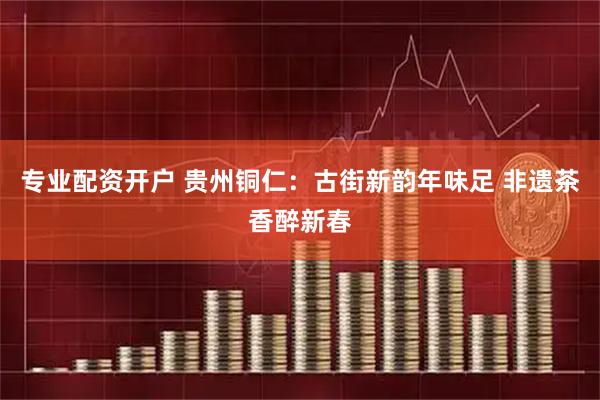 专业配资开户 贵州铜仁：古街新韵年味足 非遗茶香醉新春