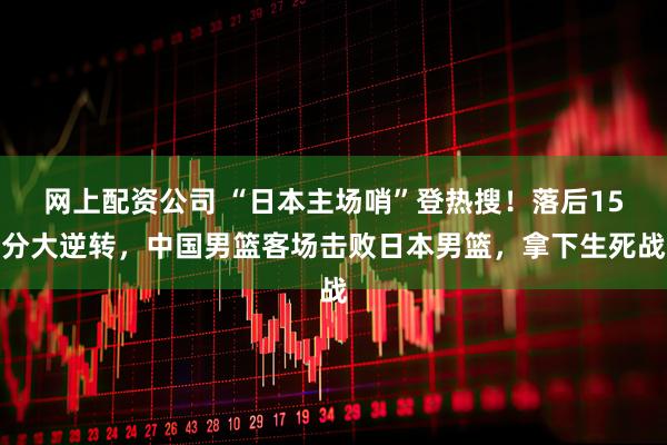 网上配资公司 “日本主场哨”登热搜！落后15分大逆转，中国男篮客场击败日本男篮，拿下生死战