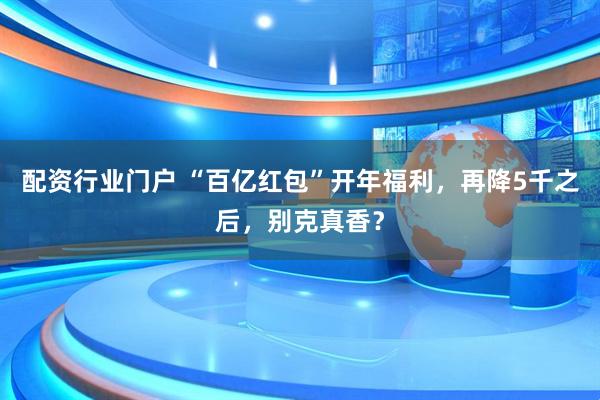 配资行业门户 “百亿红包”开年福利，再降5千之后，别克真香？