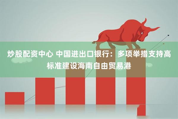炒股配资中心 中国进出口银行：多项举措支持高标准建设海南自由贸易港