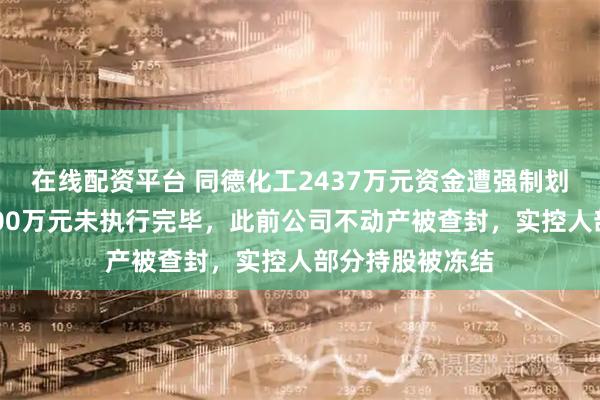 在线配资平台 同德化工2437万元资金遭强制划扣，仍有近3000万元未执行完毕，此前公司不动产被查封，实控人部分持股被冻结