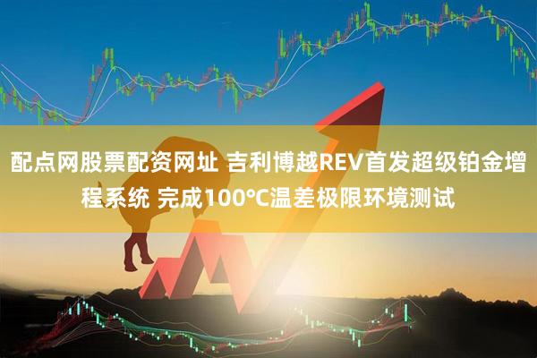 配点网股票配资网址 吉利博越REV首发超级铂金增程系统 完成100℃温差极限环境测试