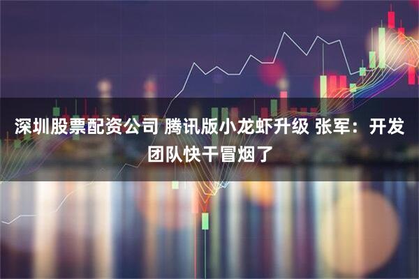 深圳股票配资公司 腾讯版小龙虾升级 张军：开发团队快干冒烟了