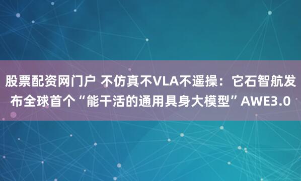股票配资网门户 不仿真不VLA不遥操：它石智航发布全球首个“能干活的通用具身大模型”AWE3.0