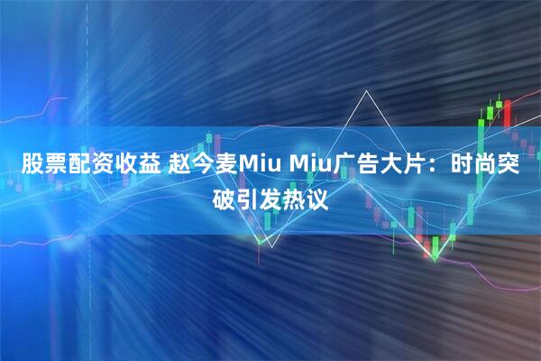 股票配资收益 赵今麦Miu Miu广告大片：时尚突破引发热议