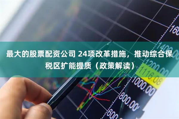 最大的股票配资公司 24项改革措施，推动综合保税区扩能提质（政策解读）