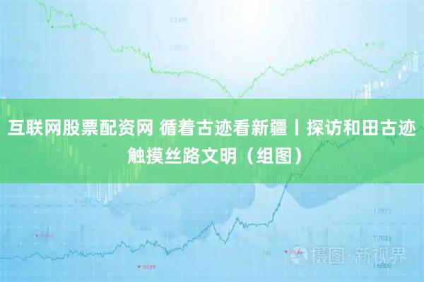 互联网股票配资网 循着古迹看新疆丨探访和田古迹 触摸丝路文明（组图）