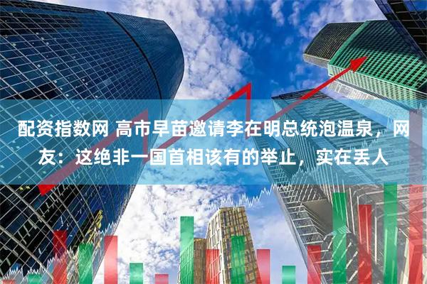 配资指数网 高市早苗邀请李在明总统泡温泉，网友：这绝非一国首相该有的举止，实在丢人