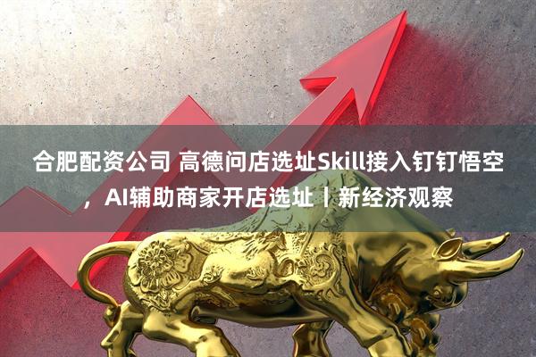 合肥配资公司 高德问店选址Skill接入钉钉悟空，AI辅助商家开店选址丨新经济观察