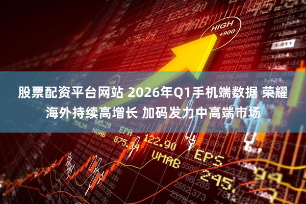 股票配资平台网站 2026年Q1手机端数据 荣耀海外持续高增长 加码发力中高端市场
