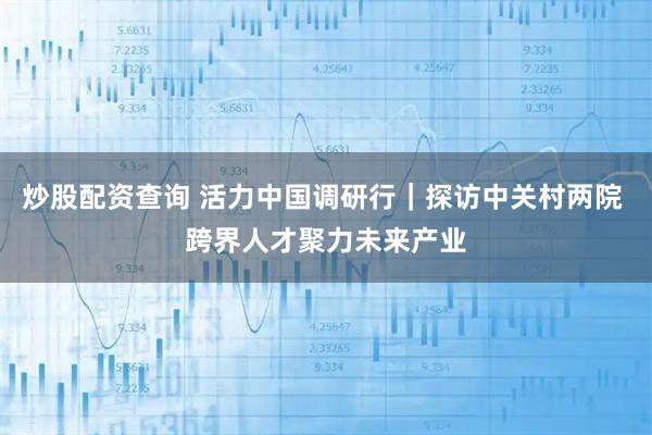 炒股配资查询 活力中国调研行｜探访中关村两院 跨界人才聚力未来产业
