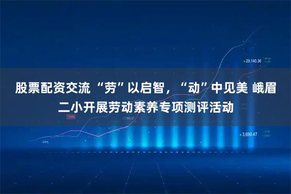 股票配资交流 “劳”以启智，“动”中见美 峨眉二小开展劳动素养专项测评活动