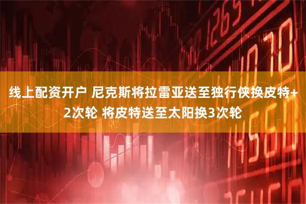线上配资开户 尼克斯将拉雷亚送至独行侠换皮特+2次轮 将皮特送至太阳换3次轮