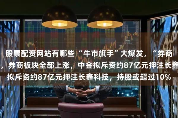 股票配资网站有哪些 “牛市旗手”大爆发，“券商贵族”中金午后大涨9%，券商板块全部上涨，中金拟斥资约87亿元押注长鑫科技，持股或超过10%
