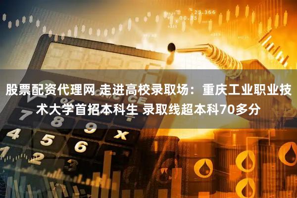 股票配资代理网 走进高校录取场：重庆工业职业技术大学首招本科生 录取线超本科70多分
