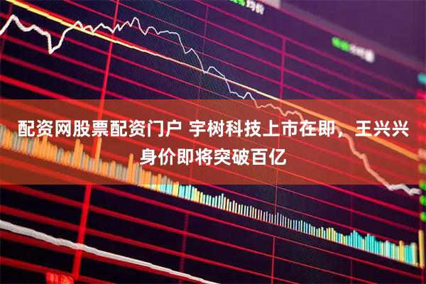 配资网股票配资门户 宇树科技上市在即,王兴兴身价即将突破百亿